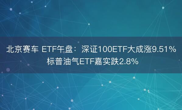 北京赛车 ETF午盘：深证100ETF大成涨9.51% 标普油气ETF嘉实跌2.8%
