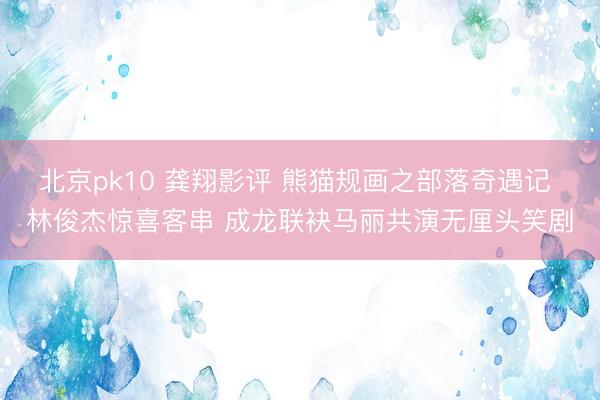 北京pk10 龚翔影评 熊猫规画之部落奇遇记 林俊杰惊喜客串 成龙联袂马丽共演无厘头笑剧