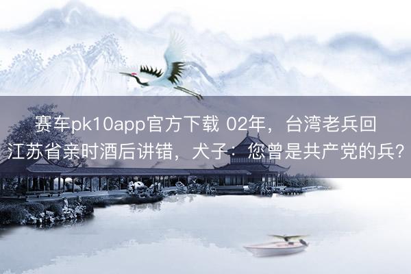 赛车pk10app官方下载 02年,台湾老兵回江苏省亲时酒后讲错,犬子:您曾是共产党的兵?