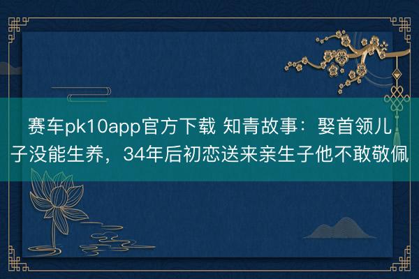 赛车pk10app官方下载 知青故事：娶首领儿子没能生养，34年后初恋送来亲生子他不敢敬佩