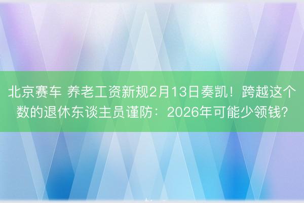 北京赛车 养老工资新规2月13日奏凯！跨越这个数的退休东谈主员谨防：2026年可能少领钱？