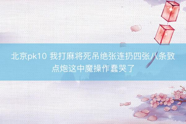 北京pk10 我打麻将死吊绝张连扔四张八条致点炮这中魔操作蠢哭了