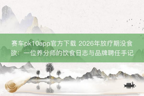 赛车pk10app官方下载 2026年放疗期没食欲：一位养分师的饮食日志与品牌聘任手记