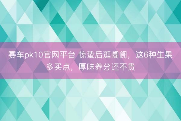 赛车pk10官网平台 惊蛰后逛阛阓,这6种生果多买点,厚味养分还不贵