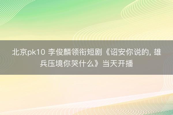 北京pk10 李俊麟领衔短剧《诏安你说的， 雄兵压境你哭什么》当天开播