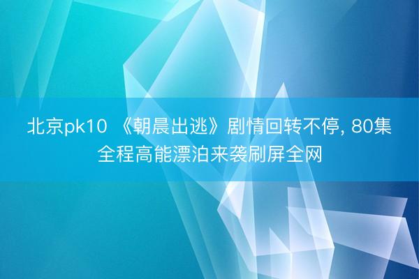 北京pk10 《朝晨出逃》剧情回转不停, 80集全程高能漂泊来袭刷屏全网