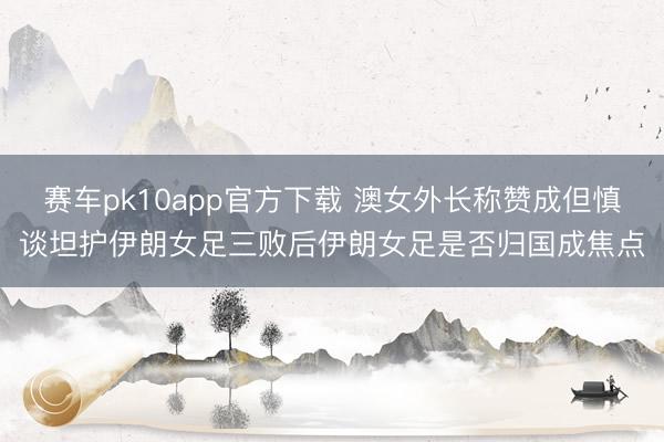 赛车pk10app官方下载 澳女外长称赞成但慎谈坦护伊朗女足三败后伊朗女足是否归国成焦点